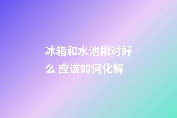 冰箱和水池相对好么 应该如何化解